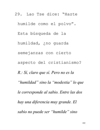 182
29. Lao Tse dice: “Hazte
humilde como el polvo”.
Esta búsqueda de la
humildad, ¿no guarda
semejanzas con cierto
aspecto del cristianismo?
R.: Sí, claro que sí. Pero no es la
“humildad” sino la “modestia” lo que
le corresponde al sabio. Entre las dos
hay una diferencia muy grande. El
sabio no puede ser “humilde” sino
 