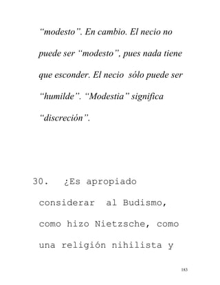 183
“modesto”. En cambio. El necio no
puede ser “modesto”, pues nada tiene
que esconder. El necio sólo puede ser
“humilde”. “Modestia” significa
“discreción”.
30. ¿Es apropiado
considerar al Budismo,
como hizo Nietzsche, como
una religión nihilista y
 