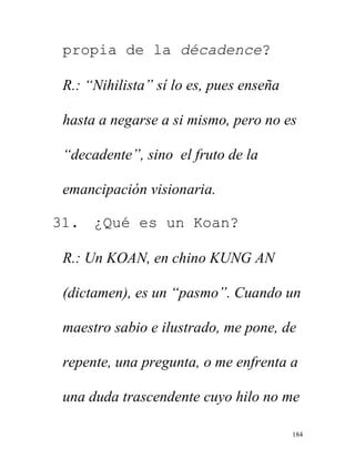 184
propia de la décadence?
R.: “Nihilista” sí lo es, pues enseña
hasta a negarse a si mismo, pero no es
“decadente”, sino el fruto de la
emancipación visionaria.
31. ¿Qué es un Koan?
R.: Un KOAN, en chino KUNG AN
(dictamen), es un “pasmo”. Cuando un
maestro sabio e ilustrado, me pone, de
repente, una pregunta, o me enfrenta a
una duda trascendente cuyo hilo no me
 
