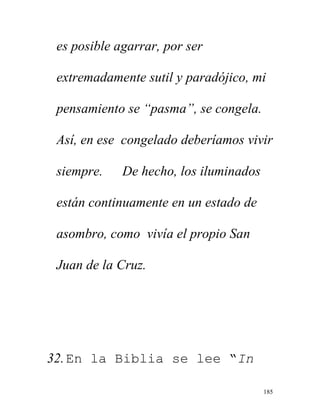 185
es posible agarrar, por ser
extremadamente sutil y paradójico, mi
pensamiento se “pasma”, se congela.
Así, en ese congelado deberíamos vivir
siempre. De hecho, los iluminados
están continuamente en un estado de
asombro, como vivía el propio San
Juan de la Cruz.
32.En la Biblia se lee “In
 