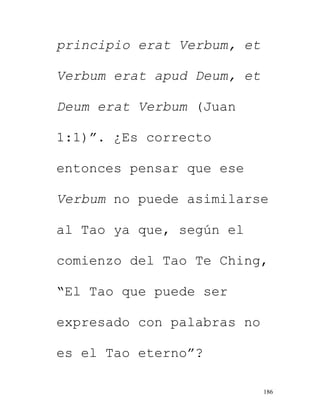 186
principio erat Verbum, et
Verbum erat apud Deum, et
Deum erat Verbum (Juan
1:1)”. ¿Es correcto
entonces pensar que ese
Verbum no puede asimilarse
al Tao ya que, según el
comienzo del Tao Te Ching,
“El Tao que puede ser
expresado con palabras no
es el Tao eterno”?
 