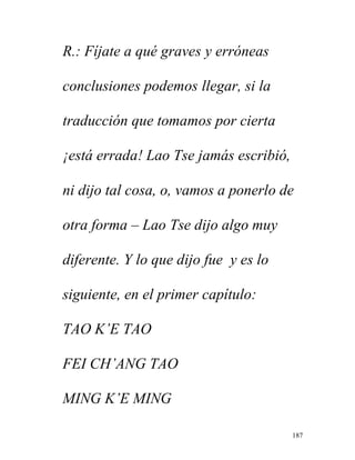 187
R.: Fíjate a qué graves y erróneas
conclusiones podemos llegar, si la
traducción que tomamos por cierta
¡está errada! Lao Tse jamás escribió,
ni dijo tal cosa, o, vamos a ponerlo de
otra forma – Lao Tse dijo algo muy
diferente. Y lo que dijo fue y es lo
siguiente, en el primer capítulo:
TAO K’E TAO
FEI CH’ANG TAO
MING K’E MING
 