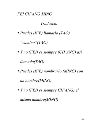 188
FEI CH’ANG MING
Traduzco:
• Puedes (K’E) llamarlo (TAO)
“camino”(TAO)
• Y no (FEI) es siempre (CH’ANG) así
llamado(TAO)
• Puedes (K’E) nombrarlo (MING) con
un nombre(MING)
• Y no (FEI) es siempre CH’ANG) el
mismo nombre(MING)
 