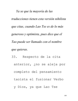 189
Ya se que la mayoría de las
traducciones tienen esta versión nihilista
que citas, cuando Lao Tse es de lo más
generoso y optimista, pues dice que el
Tao puede ser llamado con el nombre
que quieras.
33. Respecto de la cita
anterior, ¿no se aleja por
completo del pensamiento
taoísta el fusionar Verbo
y Dios, ya que Lao Tse
 