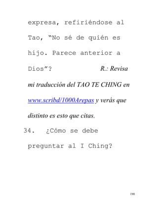 190
expresa, refiriéndose al
Tao, “No sé de quién es
hijo. Parece anterior a
Dios”? R.: Revisa
mi traducción del TAO TE CHING en
www.scribd/1000Arepas y verás que
distinto es esto que citas.
34. ¿Cómo se debe
preguntar al I Ching?
 