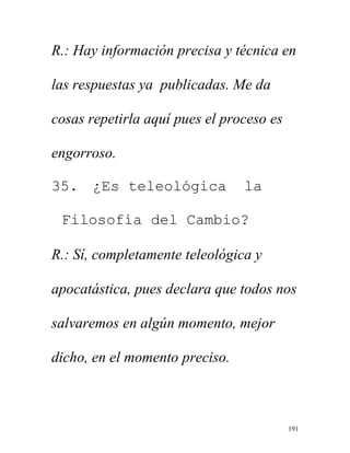 191
R.: Hay información precisa y técnica en
las respuestas ya publicadas. Me da
cosas repetirla aquí pues el proceso es
engorroso.
35. ¿Es teleológica la
Filosofía del Cambio?
R.: Sí, completamente teleológica y
apocatástica, pues declara que todos nos
salvaremos en algún momento, mejor
dicho, en el momento preciso.
 