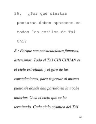 192
36. ¿Por qué ciertas
posturas deben aparecer en
todos los estilos de Tai
Chi?
R.: Porque son constelaciones famosas,
asterismos. Todo el TAI CHI CHUAN es
el cielo estrellado y el giro de las
constelaciones, para regresar al mismo
punto de donde han partido en la noche
anterior. O en el ciclo que se ha
terminado. Cada ciclo cósmico del TAI
 