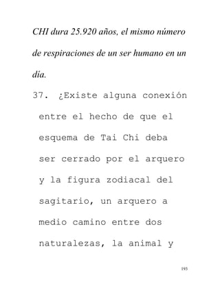 193
CHI dura 25.920 años, el mismo número
de respiraciones de un ser humano en un
día.
37. ¿Existe alguna conexión
entre el hecho de que el
esquema de Tai Chi deba
ser cerrado por el arquero
y la figura zodiacal del
sagitario, un arquero a
medio camino entre dos
naturalezas, la animal y
 