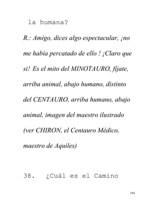 194
la humana?
R.: Amigo, dices algo espectacular, ¡no
me había percatado de ello ! ¡Claro que
si! Es el mito del MINOTAURO, fíjate,
arriba animal, abajo humano, distinto
del CENTAURO, arriba humano, abajo
animal, imagen del maestro ilustrado
(ver CHIRON, el Centauro Médico,
maestro de Aquiles)
38. ¿Cuál es el Camino
 