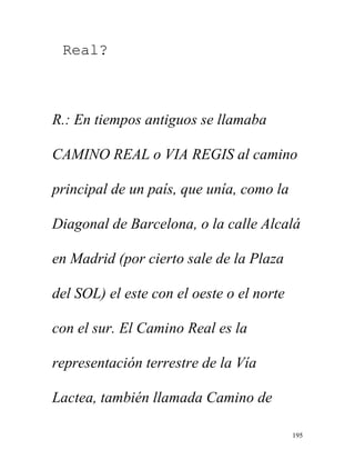 195
Real?
R.: En tiempos antiguos se llamaba
CAMINO REAL o VIA REGIS al camino
principal de un país, que unía, como la
Diagonal de Barcelona, o la calle Alcalá
en Madrid (por cierto sale de la Plaza
del SOL) el este con el oeste o el norte
con el sur. El Camino Real es la
representación terrestre de la Vía
Lactea, también llamada Camino de
 