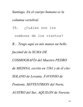 196
Santiago. En el cuerpo humano es la
columna vertebral.
39. ¿Cuáles son los
nombres de los vientos?
R.: Tengo aquí en mis manos un bello
facsímil de la SUMA DE
COSMOGRAFÍA del Maestro PEDRO
de MEDINA, escrito en 1561 y de él cito:
SOLANO de Levante, FAVONIO de
Poniente, SEPTENTRION del Norte,
AUSTRO del Sur, AQUILON de Noreste,
 