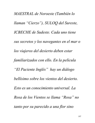 197
MAESTRAL de Noroeste (También lo
llaman “Cierzo”), SULOQ del Sureste,
ICBECHE de Sudeste. Cada uno tiene
sus secretos y los navegantes en el mar o
los viajeros del desierto deben estar
familiarizados con ello. En la película
“El Paciente Inglés” hay un diálogo
bellísimo sobre los vientos del desierto.
Esto es un conocimiento universal. La
Rosa de los Vientos se llama “Rosa” no
tanto por su parecido a una flor sino
 