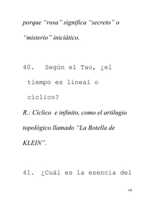 198
porque “rosa” significa “secreto” o
“misterio” iniciático.
40. Según el Tao, ¿el
tiempo es lineal o
cíclico?
R.: Cíclico e infinito, como el artilugio
topológico llamado “La Botella de
KLEIN”.
41. ¿Cuál es la esencia del
 