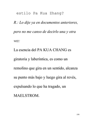 199
estilo Pa Kua Zhang?
R.: Lo dije ya en documentos anteriores,
pero no me canso de decirlo una y otra
vez:
La esencia del PA KUA CHANG es
giratoria y laberíntica, es como un
remolino que gira en un sentido, alcanza
su punto más bajo y luego gira al revés,
expulsando lo que ha tragado, un
MAELSTROM.
 