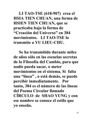 20
LI TAO-TSE (618-907) crea el
HSIA TIEN CHUAN, una forma de
HSIEN TIEN CHUAN, que se
practicaba bajo la forma de
“Creación del Universo” en 384
movimientos. LI TAO-TSE lo
transmite a YU LIEU-CHU.
Se ha transmitido durante miles
de años sólo en las escuelas secretas
de la Filosofía del Cambio, para que
nadie pueda sacar, o meter
movimientos en el sistema. Si falta
una “línea” , o está demás, se puede
percibir inmediatamente. Por
tanto, 384 es el número de las líneas
del Poema Circular llamado
CÍRCULO de SHAO YUNG y con
ese nombre se conoce el estilo que
yo enseño.
 