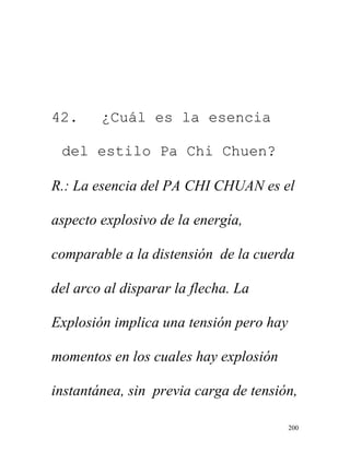 200
42. ¿Cuál es la esencia
del estilo Pa Chi Chuen?
R.: La esencia del PA CHI CHUAN es el
aspecto explosivo de la energía,
comparable a la distensión de la cuerda
del arco al disparar la flecha. La
Explosión implica una tensión pero hay
momentos en los cuales hay explosión
instantánea, sin previa carga de tensión,
 
