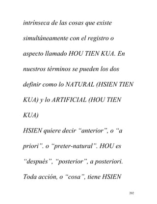 202
intrínseca de las cosas que existe
simultáneamente con el registro o
aspecto llamado HOU TIEN KUA. En
nuestros términos se pueden los dos
definir como lo NATURAL (HSIEN TIEN
KUA) y lo ARTIFICIAL (HOU TIEN
KUA)
HSIEN quiere decir “anterior”, o “a
priori”. o “preter-natural”. HOU es
“después”, “posterior”, a posteriori.
Toda acción, o “cosa”, tiene HSIEN
 