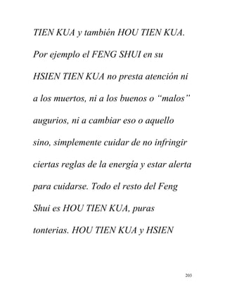 203
TIEN KUA y también HOU TIEN KUA.
Por ejemplo el FENG SHUI en su
HSIEN TIEN KUA no presta atención ni
a los muertos, ni a los buenos o “malos”
augurios, ni a cambiar eso o aquello
sino, simplemente cuidar de no infringir
ciertas reglas de la energía y estar alerta
para cuidarse. Todo el resto del Feng
Shui es HOU TIEN KUA, puras
tonterias. HOU TIEN KUA y HSIEN
 