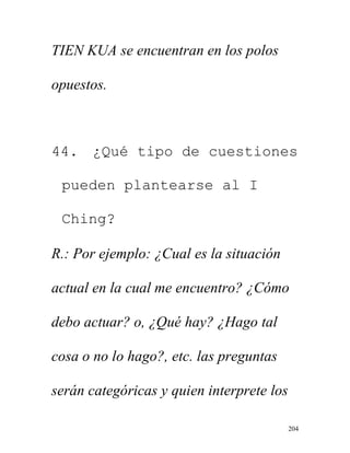 204
TIEN KUA se encuentran en los polos
opuestos.
44. ¿Qué tipo de cuestiones
pueden plantearse al I
Ching?
R.: Por ejemplo: ¿Cual es la situación
actual en la cual me encuentro? ¿Cómo
debo actuar? o, ¿Qué hay? ¿Hago tal
cosa o no lo hago?, etc. las preguntas
serán categóricas y quien interprete los
 