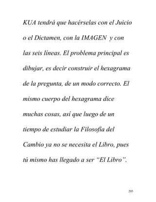 205
KUA tendrá que hacérselas con el Juicio
o el Dictamen, con la IMAGEN y con
las seis líneas. El problema principal es
dibujar, es decir construir el hexagrama
de la pregunta, de un modo correcto. El
mismo cuerpo del hexagrama dice
muchas cosas, así que luego de un
tiempo de estudiar la Filosofía del
Cambio ya no se necesita el Libro, pues
tú mismo has llegado a ser “El Libro”.
 