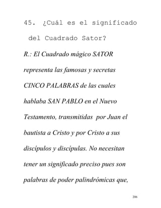 206
45. ¿Cuál es el significado
del Cuadrado Sator?
R.: El Cuadrado mágico SATOR
representa las famosas y secretas
CINCO PALABRAS de las cuales
hablaba SAN PABLO en el Nuevo
Testamento, transmitidas por Juan el
bautista a Cristo y por Cristo a sus
discípulos y discípulas. No necesitan
tener un significado preciso pues son
palabras de poder palindrómicas que,
 