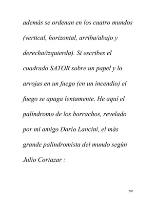 207
además se ordenan en los cuatro mundos
(vertical, horizontal, arriba/abajo y
derecha/izquierda). Si escribes el
cuadrado SATOR sobre un papel y lo
arrojas en un fuego (en un incendio) el
fuego se apaga lentamente. He aquí el
palíndromo de los borrachos, revelado
por mi amigo Darío Lancini, el más
grande palindromista del mundo según
Julio Cortazar :
 