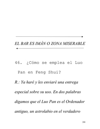 208
EL BAR ES IMÁN O ZONA MISERABLE
46. ¿Cómo se emplea el Luo
Pan en Feng Shui?
R.: Ya haré y les enviaré una entrega
especial sobre su uso. En dos palabras
digamos que el Luo Pan es el Ordenador
antiguo, un astrolabio en el verdadero
 