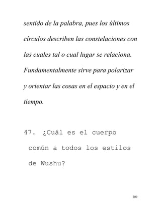 209
sentido de la palabra, pues los últimos
círculos describen las constelaciones con
las cuales tal o cual lugar se relaciona.
Fundamentalmente sirve para polarizar
y orientar las cosas en el espacio y en el
tiempo.
47. ¿Cuál es el cuerpo
común a todos los estilos
de Wushu?
 