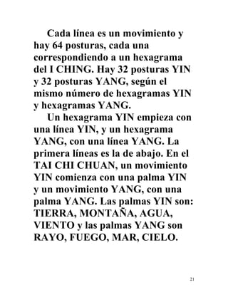 21
Cada línea es un movimiento y
hay 64 posturas, cada una
correspondiendo a un hexagrama
del I CHING. Hay 32 posturas YIN
y 32 posturas YANG, según el
mismo número de hexagramas YIN
y hexagramas YANG.
Un hexagrama YIN empieza con
una línea YIN, y un hexagrama
YANG, con una línea YANG. La
primera líneas es la de abajo. En el
TAI CHI CHUAN, un movimiento
YIN comienza con una palma YIN
y un movimiento YANG, con una
palma YANG. Las palmas YIN son:
TIERRA, MONTAÑA, AGUA,
VIENTO y las palmas YANG son
RAYO, FUEGO, MAR, CIELO.
 