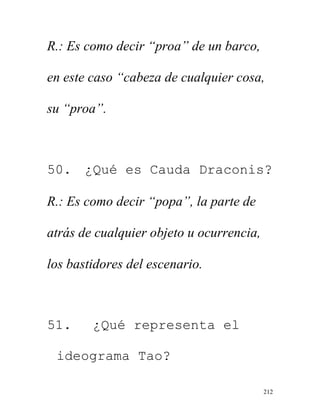 212
R.: Es como decir “proa” de un barco,
en este caso “cabeza de cualquier cosa,
su “proa”.
50. ¿Qué es Cauda Draconis?
R.: Es como decir “popa”, la parte de
atrás de cualquier objeto u ocurrencia,
los bastidores del escenario.
51. ¿Qué representa el
ideograma Tao?
 