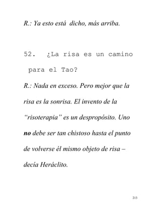 213
R.: Ya esto está dicho, más arriba.
52. ¿La risa es un camino
para el Tao?
R.: Nada en exceso. Pero mejor que la
risa es la sonrisa. El invento de la
“risoterapia” es un despropósito. Uno
no debe ser tan chistoso hasta el punto
de volverse él mismo objeto de risa –
decía Heráclito.
 
