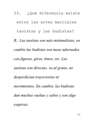 214
53. ¿Qué diferencia existe
entre las artes marciales
taoístas y las budistas?
R.: Las taoístas son más minimalistas, en
cambio las budistas son meas adornadas
con figuras, giros, timos, etc. Las
taoístas son directas, va al grano, no
desperdician trayectorias ni
movimientos. En cambio, las budistas
dan muchas vueltas y saltos y son algo
esquivas.
 