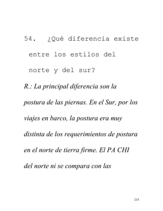 215
54. ¿Qué diferencia existe
entre los estilos del
norte y del sur?
R.: La principal diferencia son la
postura de las piernas. En el Sur, por los
viajes en barco, la postura era muy
distinta de los requerimientos de postura
en el norte de tierra firme. El PA CHI
del norte ni se compara con las
 