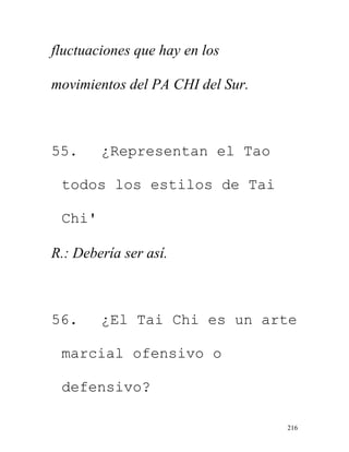 216
fluctuaciones que hay en los
movimientos del PA CHI del Sur.
55. ¿Representan el Tao
todos los estilos de Tai
Chi'
R.: Debería ser así.
56. ¿El Tai Chi es un arte
marcial ofensivo o
defensivo?
 