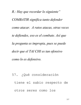 217
R.: Hay que recordar lo siguiente”
COMBATIR significa tanto defender
como atacar. A ratos atacas, otras veces
te defiendes, eso es el combate. Así que
la pregunta es impropia, pues se puede
decir que el TAI CHI es tan ofensivo
como lo es defensivo.
57. ¿Qué consideración
tiene el sabio respecto de
otros seres como los
 