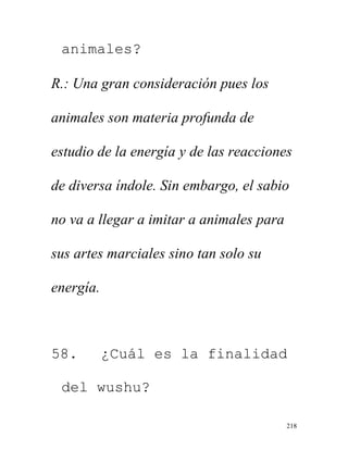 218
animales?
R.: Una gran consideración pues los
animales son materia profunda de
estudio de la energía y de las reacciones
de diversa índole. Sin embargo, el sabio
no va a llegar a imitar a animales para
sus artes marciales sino tan solo su
energía.
58. ¿Cuál es la finalidad
del wushu?
 