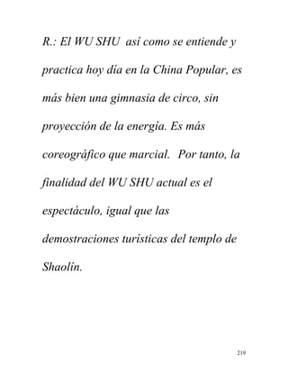 219
R.: El WU SHU así como se entiende y
practica hoy día en la China Popular, es
más bien una gimnasia de circo, sin
proyección de la energía. Es más
coreográfico que marcial. Por tanto, la
finalidad del WU SHU actual es el
espectáculo, igual que las
demostraciones turísticas del templo de
Shaolín.
 