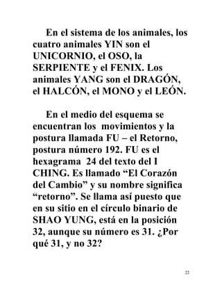 22
En el sistema de los animales, los
cuatro animales YIN son el
UNICORNIO, el OSO, la
SERPIENTE y el FENIX. Los
animales YANG son el DRAGÓN,
el HALCÓN, el MONO y el LEÓN.
En el medio del esquema se
encuentran los movimientos y la
postura llamada FU – el Retorno,
postura número 192. FU es el
hexagrama 24 del texto del I
CHING. Es llamado “El Corazón
del Cambio” y su nombre significa
“retorno”. Se llama así puesto que
en su sitio en el círculo binario de
SHAO YUNG, está en la posición
32, aunque su número es 31. ¿Por
qué 31, y no 32?
 