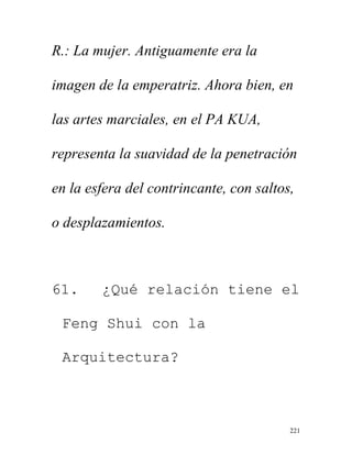 221
R.: La mujer. Antiguamente era la
imagen de la emperatriz. Ahora bien, en
las artes marciales, en el PA KUA,
representa la suavidad de la penetración
en la esfera del contrincante, con saltos,
o desplazamientos.
61. ¿Qué relación tiene el
Feng Shui con la
Arquitectura?
 