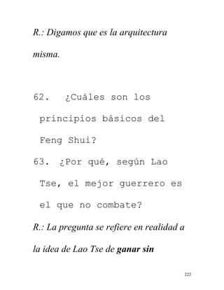 222
R.: Digamos que es la arquitectura
misma.
62. ¿Cuáles son los
principios básicos del
Feng Shui?
63. ¿Por qué, según Lao
Tse, el mejor guerrero es
el que no combate?
R.: La pregunta se refiere en realidad a
la idea de Lao Tse de ganar sin
 