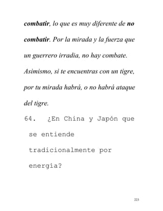 223
combatir, lo que es muy diferente de no
combatir. Por la mirada y la fuerza que
un guerrero irradia, no hay combate.
Asimismo, si te encuentras con un tigre,
por tu mirada habrá, o no habrá ataque
del tigre.
64. ¿En China y Japón que
se entiende
tradicionalmente por
energía?
 