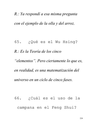 224
R.: Ya respondí a esa misma pregunta
con el ejemplo de la olla y del arroz.
65. ¿Qué es el Wu Hsing?
R.: Es la Teoría de los cinco
“elementos”. Pero ciertamente lo que es,
en realidad, es una matematización del
universo en un ciclo de cinco fases.
66. ¿Cuál es el uso de la
campana en el Feng Shui?
 