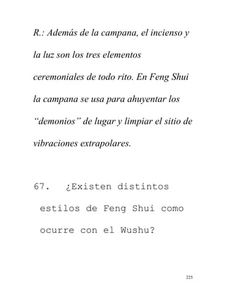 225
R.: Además de la campana, el incienso y
la luz son los tres elementos
ceremoniales de todo rito. En Feng Shui
la campana se usa para ahuyentar los
“demonios” de lugar y limpiar el sitio de
vibraciones extrapolares.
67. ¿Existen distintos
estilos de Feng Shui como
ocurre con el Wushu?
 