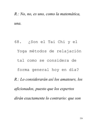 226
R.: No, no, es uno, como la matemática,
una.
68. ¿Son el Tai Chi y el
Yoga métodos de relajación
tal como se considera de
forma general hoy en día?
R.: Lo considerarán así los amateurs, los
aficionados, puesto que los expertos
dirán exactamente lo contrario: que son
 