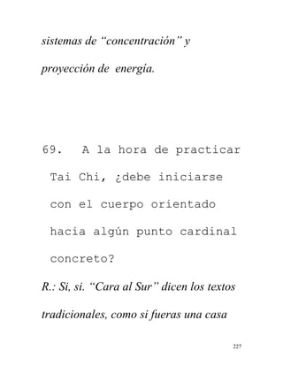 227
sistemas de “concentración” y
proyección de energía.
69. A la hora de practicar
Tai Chi, ¿debe iniciarse
con el cuerpo orientado
hacia algún punto cardinal
concreto?
R.: Si, si. “Cara al Sur” dicen los textos
tradicionales, como si fueras una casa
 