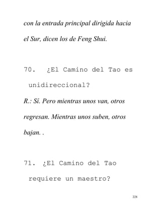 228
con la entrada principal dirigida hacia
el Sur, dicen los de Feng Shui.
70. ¿El Camino del Tao es
unidireccional?
R.: Sí. Pero mientras unos van, otros
regresan. Mientras unos suben, otros
bajan. .
71. ¿El Camino del Tao
requiere un maestro?
 