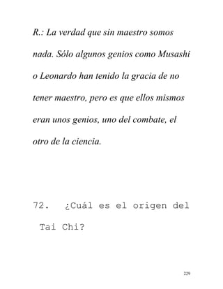 229
R.: La verdad que sin maestro somos
nada. Sólo algunos genios como Musashi
o Leonardo han tenido la gracia de no
tener maestro, pero es que ellos mismos
eran unos genios, uno del combate, el
otro de la ciencia.
72. ¿Cuál es el origen del
Tai Chi?
 