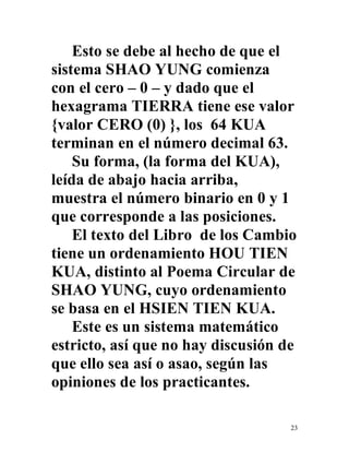 23
Esto se debe al hecho de que el
sistema SHAO YUNG comienza
con el cero – 0 – y dado que el
hexagrama TIERRA tiene ese valor
{valor CERO (0) }, los 64 KUA
terminan en el número decimal 63.
Su forma, (la forma del KUA),
leída de abajo hacia arriba,
muestra el número binario en 0 y 1
que corresponde a las posiciones.
El texto del Libro de los Cambio
tiene un ordenamiento HOU TIEN
KUA, distinto al Poema Circular de
SHAO YUNG, cuyo ordenamiento
se basa en el HSIEN TIEN KUA.
Este es un sistema matemático
estricto, así que no hay discusión de
que ello sea así o asao, según las
opiniones de los practicantes.
 