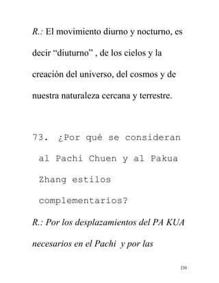 230
R.: El movimiento diurno y nocturno, es
decir “diuturno” , de los cielos y la
creación del universo, del cosmos y de
nuestra naturaleza cercana y terrestre.
73. ¿Por qué se consideran
al Pachi Chuen y al Pakua
Zhang estilos
complementarios?
R.: Por los desplazamientos del PA KUA
necesarios en el Pachi y por las
 