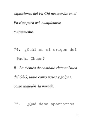 231
explosiones del Pa Chi necesarias en el
Pa Kua para así completarse
mutuamente.
74. ¿Cuál es el origen del
Pachi Chuen?
R.: La técnica de combate chamanística
del OSO, tanto como pasos y golpes,
como también la mirada.
75. ¿Qué debe aportarnos
 